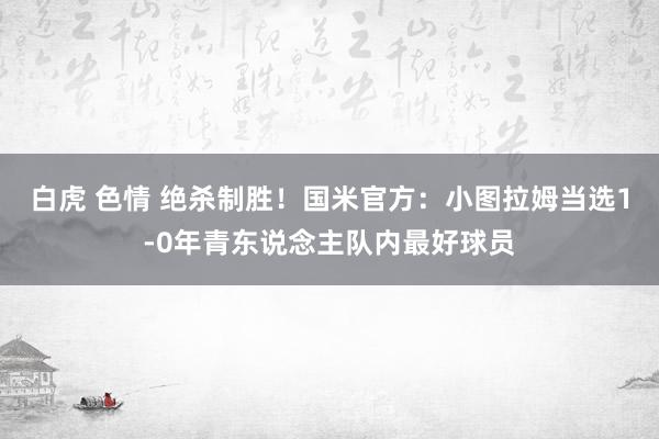 白虎 色情 绝杀制胜！国米官方：小图拉姆当选1-0年青东说念主队内最好球员