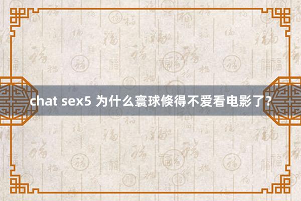 chat sex5 为什么寰球倏得不爱看电影了？