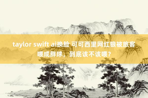 taylor swift ai换脸 可可西里网红狼被旅客喂成胖球，到底该不该喂？