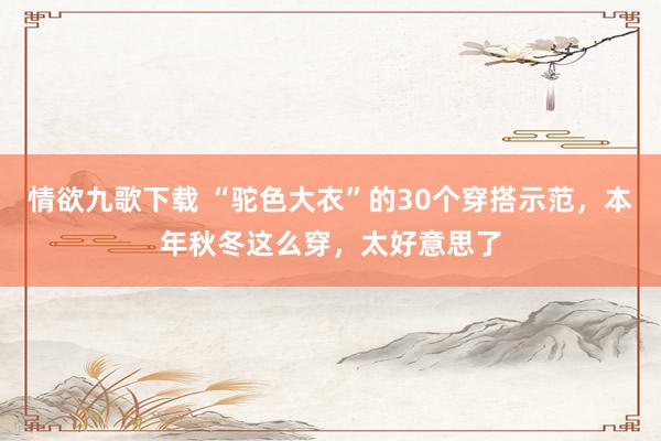 情欲九歌下载 “驼色大衣”的30个穿搭示范，本年秋冬这么穿，太好意思了