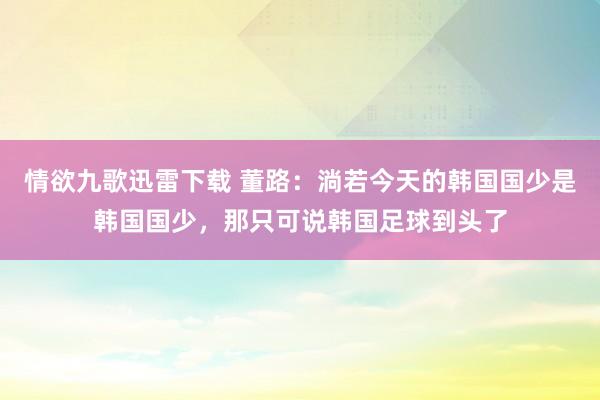 情欲九歌迅雷下载 董路：淌若今天的韩国国少是韩国国少，那只可说韩国足球到头了