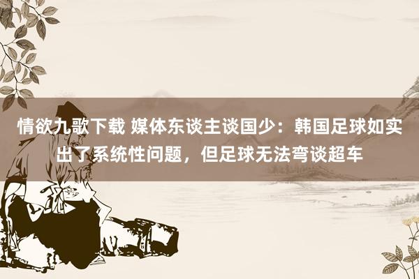 情欲九歌下载 媒体东谈主谈国少：韩国足球如实出了系统性问题，但足球无法弯谈超车