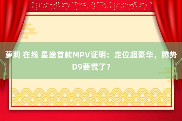 萝莉 在线 星途首款MPV证明：定位超豪华，腾势D9要慌了？