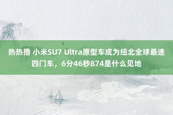 热热撸 小米SU7 Ultra原型车成为纽北全球最速四门车，6分46秒874是什么见地