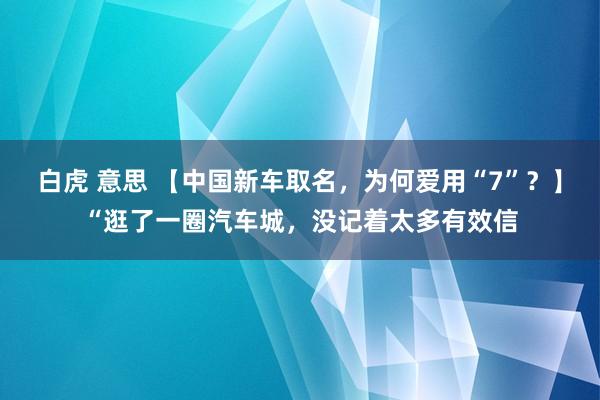 白虎 意思 【中国新车取名，为何爱用“7”？】“逛了一圈汽车城，没记着太多有效信