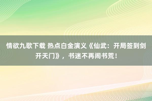 情欲九歌下载 热点白金演义《仙武：开局签到剑开天门》，书迷不再闹书荒！