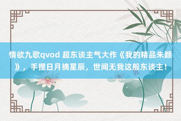 情欲九歌qvod 超东谈主气大作《我的精品朱颜》，手捏日月摘星辰，世间无我这般东谈主！