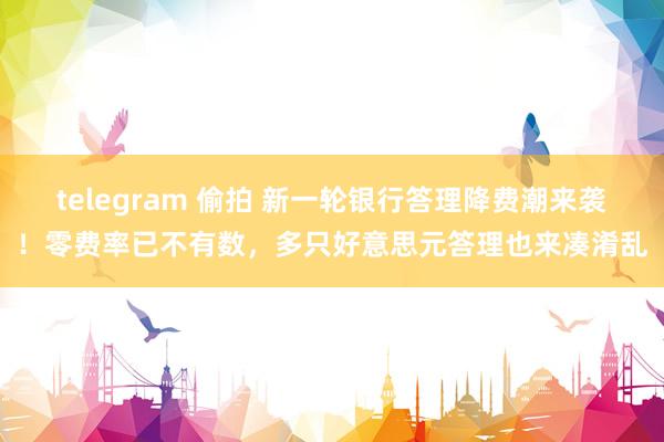 telegram 偷拍 新一轮银行答理降费潮来袭！零费率已不有数，多只好意思元答理也来凑淆乱