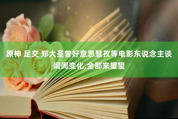 原神 足交 郑大圣曾好意思慧孜等电影东说念主谈阛阓变化，全部来望望