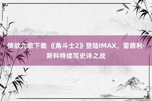 情欲九歌下载 《角斗士2》登陆IMAX，雷德利·斯科特续写史诗之战