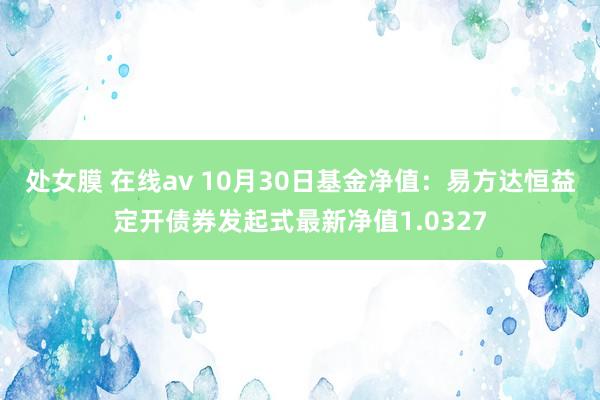 处女膜 在线av 10月30日基金净值：易方达恒益定开债券发起式最新净值1.0327