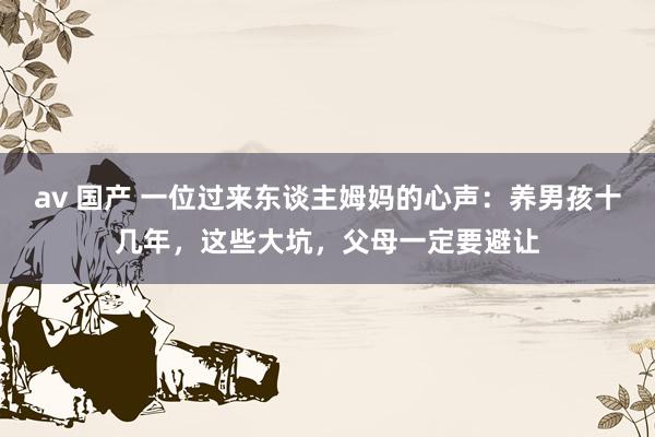 av 国产 一位过来东谈主姆妈的心声：养男孩十几年，这些大坑，父母一定要避让