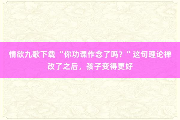 情欲九歌下载 “你功课作念了吗？”这句理论禅改了之后，孩子变得更好