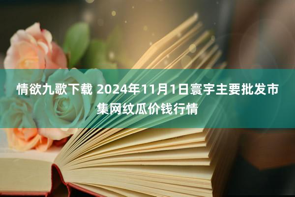 情欲九歌下载 2024年11月1日寰宇主要批发市集网纹瓜价钱行情