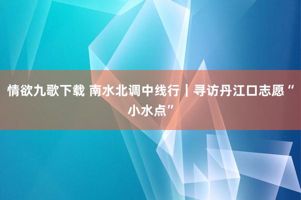 情欲九歌下载 南水北调中线行｜寻访丹江口志愿“小水点”