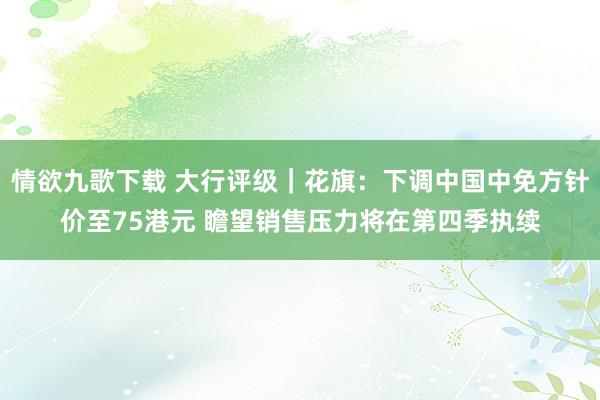 情欲九歌下载 大行评级｜花旗：下调中国中免方针价至75港元 瞻望销售压力将在第四季执续