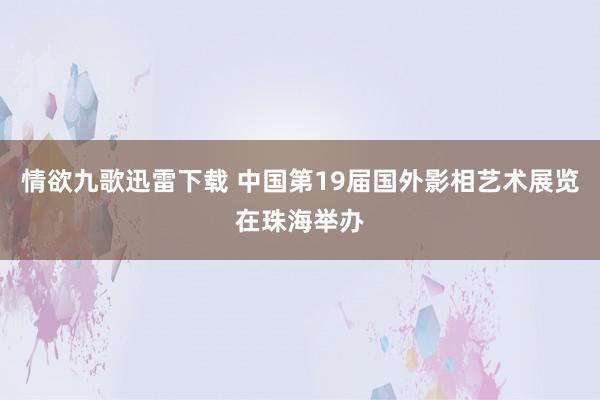 情欲九歌迅雷下载 中国第19届国外影相艺术展览在珠海举办