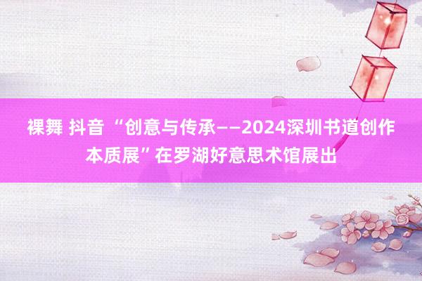 裸舞 抖音 “创意与传承——2024深圳书道创作本质展”在罗湖好意思术馆展出