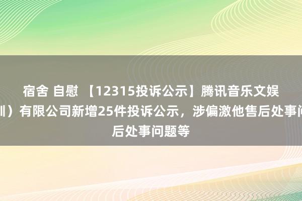 宿舍 自慰 【12315投诉公示】腾讯音乐文娱（深圳）有限公司新增25件投诉公示，涉偏激他售后处事问题等