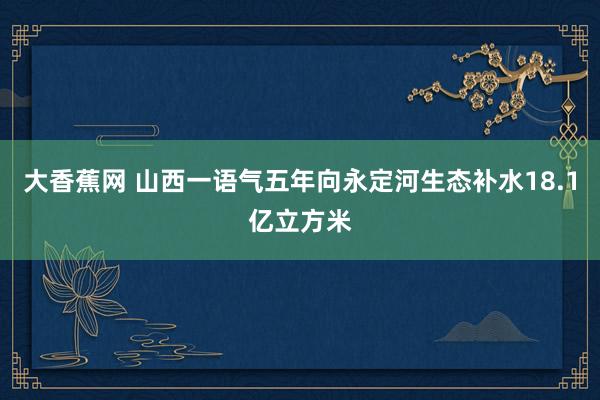 大香蕉网 山西一语气五年向永定河生态补水18.1亿立方米