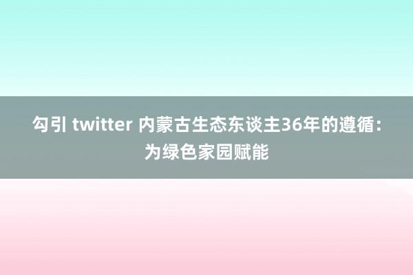 勾引 twitter 内蒙古生态东谈主36年的遵循：为绿色家园赋能