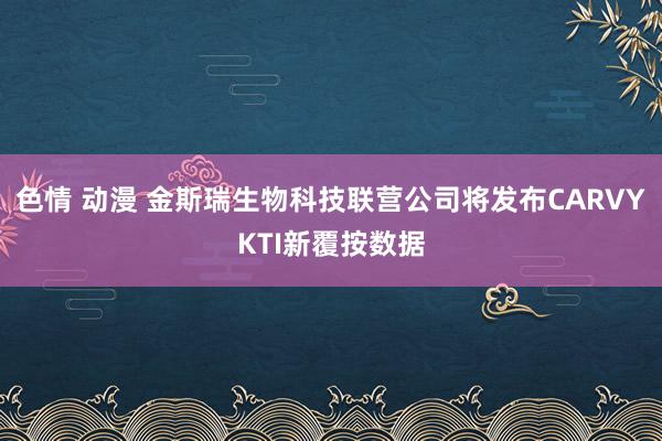 色情 动漫 金斯瑞生物科技联营公司将发布CARVYKTI新覆按数据