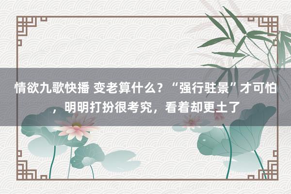 情欲九歌快播 变老算什么？“强行驻景”才可怕，明明打扮很考究，看着却更土了