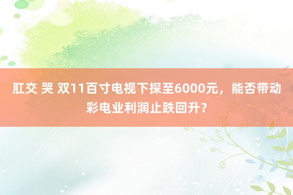 肛交 哭 双11百寸电视下探至6000元，能否带动彩电业利润止跌回升？