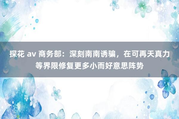 探花 av 商务部：深刻南南诱骗，在可再天真力等界限修复更多小而好意思阵势