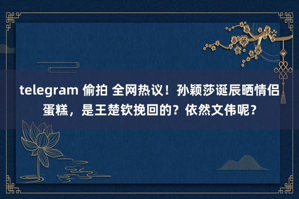 telegram 偷拍 全网热议！孙颖莎诞辰晒情侣蛋糕，是王楚钦挽回的？依然文伟呢？