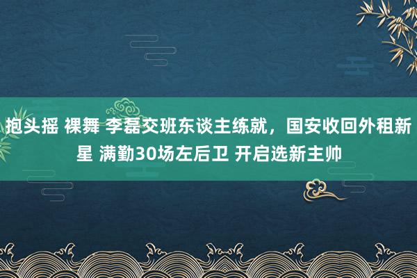 抱头摇 裸舞 李磊交班东谈主练就，国安收回外租新星 满勤30场左后卫 开启选新主帅