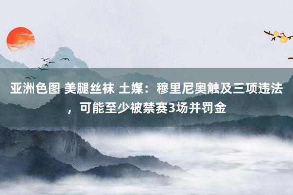 亚洲色图 美腿丝袜 土媒：穆里尼奥触及三项违法，可能至少被禁赛3场并罚金