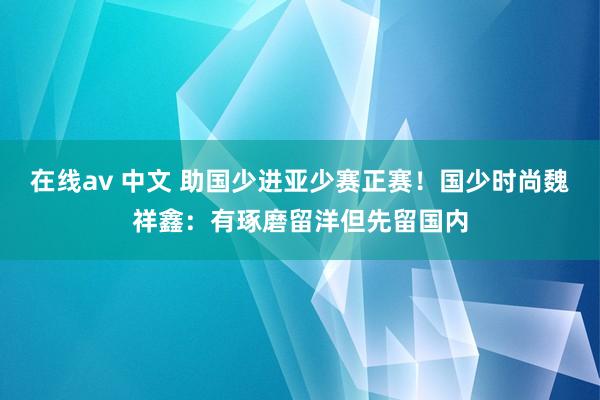 在线av 中文 助国少进亚少赛正赛！国少时尚魏祥鑫：有琢磨留洋但先留国内