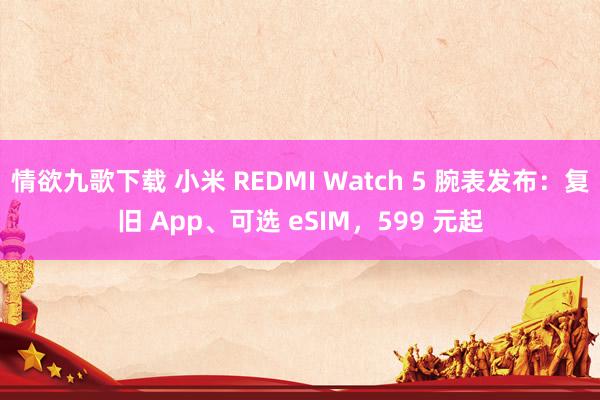 情欲九歌下载 小米 REDMI Watch 5 腕表发布：复旧 App、可选 eSIM，599 元起