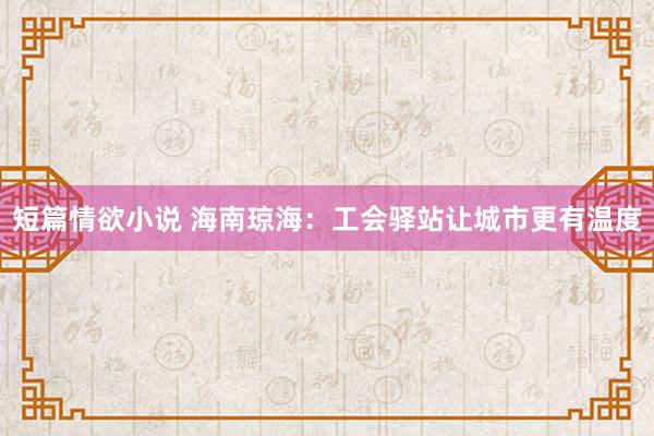 短篇情欲小说 海南琼海：工会驿站让城市更有温度