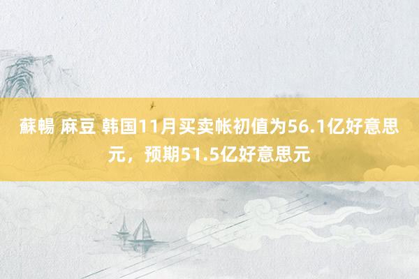 蘇暢 麻豆 韩国11月买卖帐初值为56.1亿好意思元，预期51.5亿好意思元