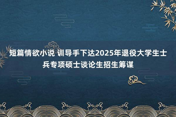 短篇情欲小说 训导手下达2025年退役大学生士兵专项硕士谈论生招生筹谋