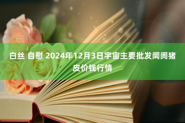 白丝 自慰 2024年12月3日宇宙主要批发阛阓猪皮价钱行情