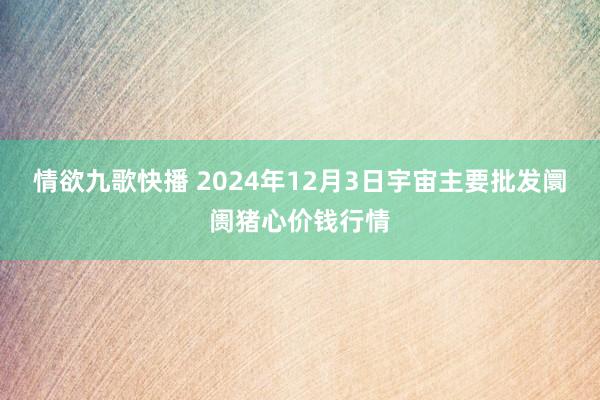 情欲九歌快播 2024年12月3日宇宙主要批发阛阓猪心价钱行情