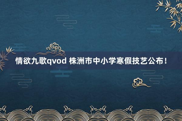 情欲九歌qvod 株洲市中小学寒假技艺公布！