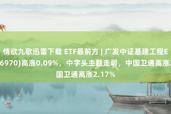 情欲九歌迅雷下载 ETF最前方 | 广发中证基建工程ETF(516970)高涨0.09%，中字头主题走弱，中国卫通高涨2.17%