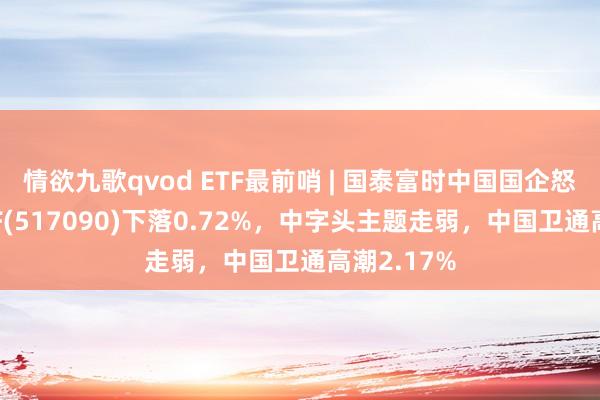 情欲九歌qvod ETF最前哨 | 国泰富时中国国企怒放共赢ETF(517090)下落0.72%，中字头主题走弱，中国卫通高潮2.17%