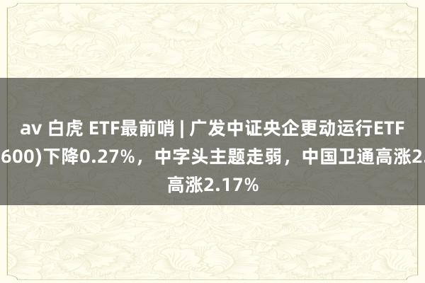 av 白虎 ETF最前哨 | 广发中证央企更动运行ETF(515600)下降0.27%，中字头主题走弱，中国卫通高涨2.17%