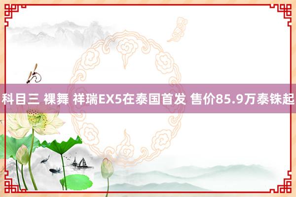 科目三 裸舞 祥瑞EX5在泰国首发 售价85.9万泰铢起