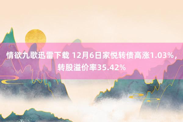 情欲九歌迅雷下载 12月6日家悦转债高涨1.03%，转股溢价率35.42%