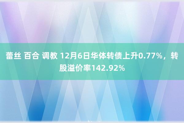 蕾丝 百合 调教 12月6日华体转债上升0.77%，转股溢价率142.92%