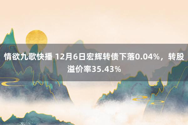 情欲九歌快播 12月6日宏辉转债下落0.04%，转股溢价率35.43%