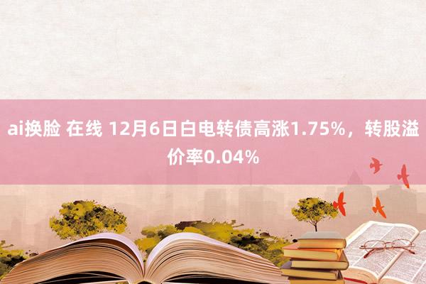 ai换脸 在线 12月6日白电转债高涨1.75%，转股溢价率0.04%