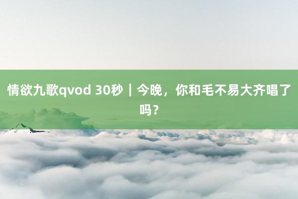 情欲九歌qvod 30秒｜今晚，你和毛不易大齐唱了吗？