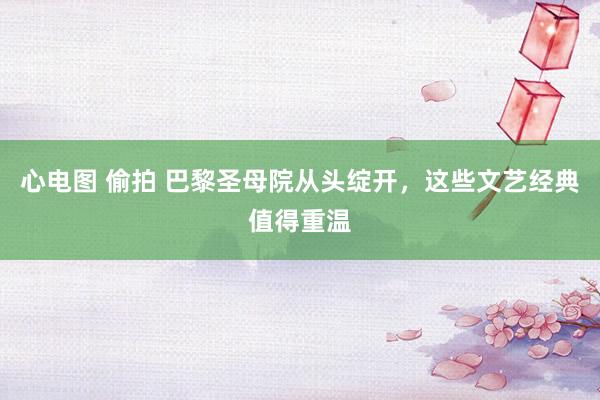 心电图 偷拍 巴黎圣母院从头绽开，这些文艺经典值得重温